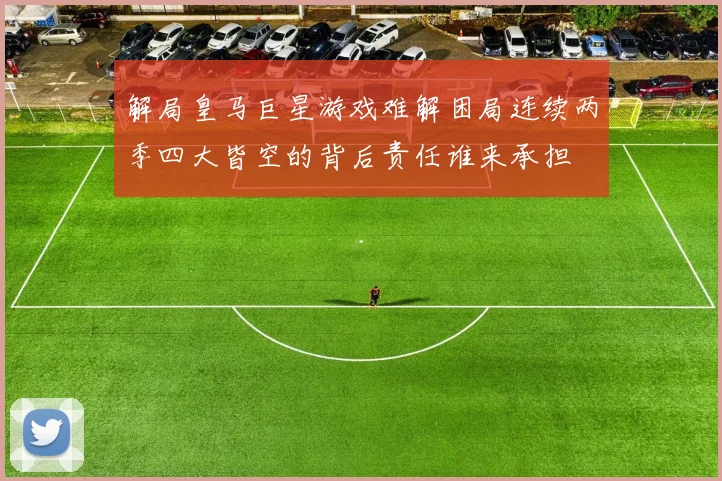 解局皇马巨星游戏难解困局连续两季四大皆空的背后责任谁来承担