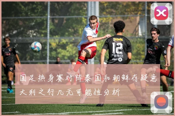国足热身赛对阵泰国和朝鲜存疑意大利之行几无可能性分析