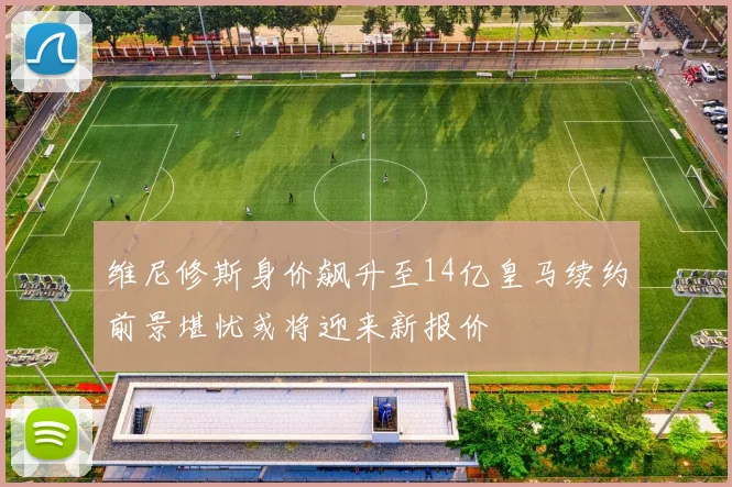 维尼修斯身价飙升至14亿皇马续约前景堪忧或将迎来新报价