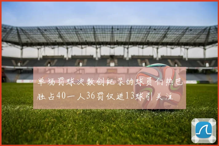 单场罚球次数创纪录的球员们热巴独占40一人36罚仅进13球引关注