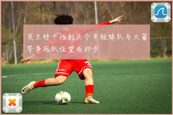 莫兰特个性刺头令年轻球队与火箭等争冠队伍望而却步