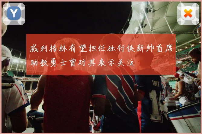 威利格林有望担任独行侠新帅首席助教勇士曾对其表示关注