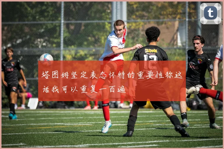 塔图姆坚定表态怀特的重要性称这话我可以重复一百遍