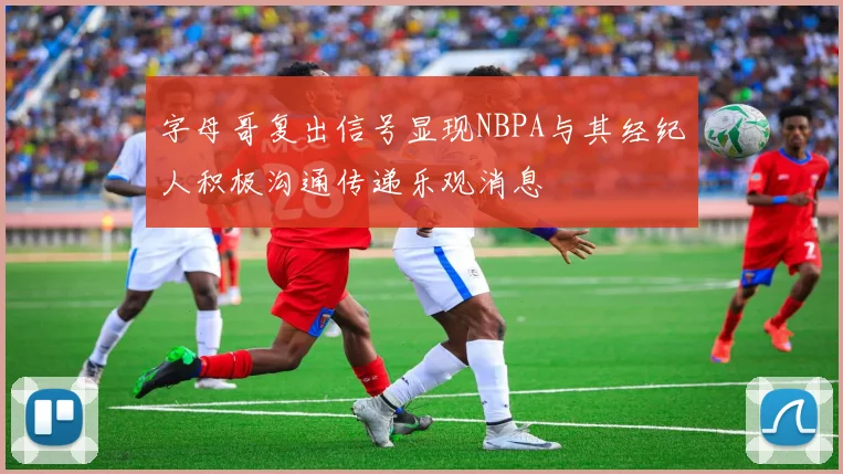 字母哥复出信号显现NBPA与其经纪人积极沟通传递乐观消息