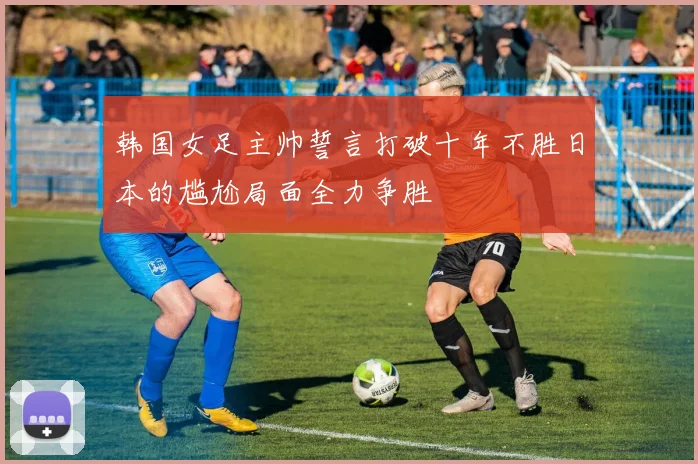 韩国女足主帅誓言打破十年不胜日本的尴尬局面全力争胜