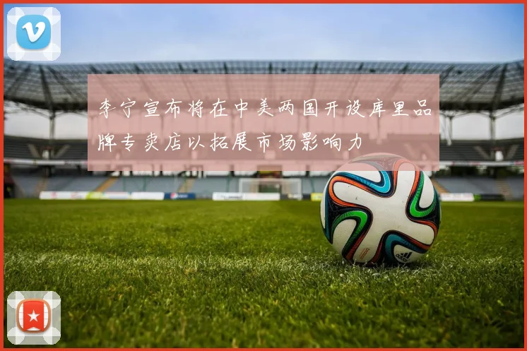 李宁宣布将在中美两国开设库里品牌专卖店以拓展市场影响力