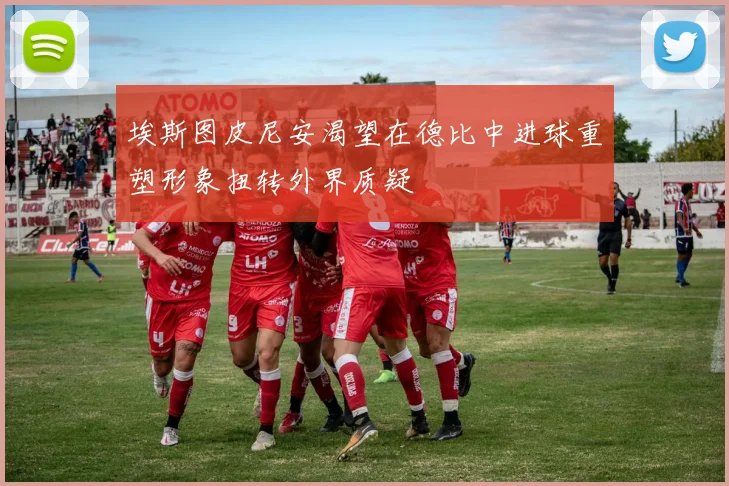 埃斯图皮尼安渴望在德比中进球重塑形象扭转外界质疑