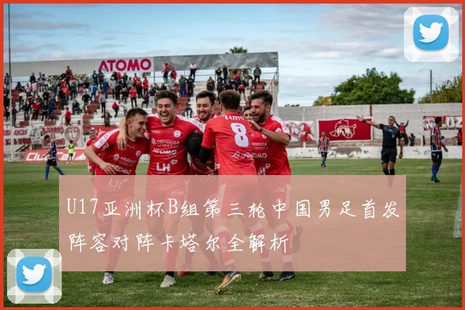 U17亚洲杯B组第三轮中国男足首发阵容对阵卡塔尔全解析