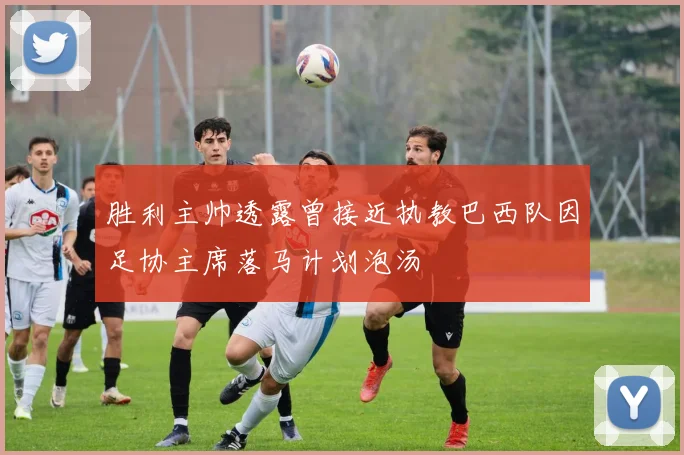 胜利主帅透露曾接近执教巴西队因足协主席落马计划泡汤