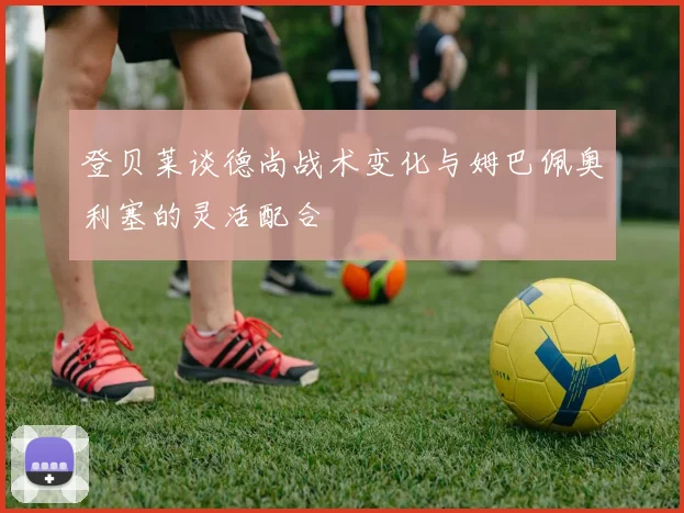 登贝莱谈德尚战术变化与姆巴佩奥利塞的灵活配合