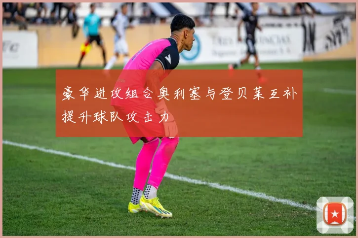 豪华进攻组合奥利塞与登贝莱互补提升球队攻击力