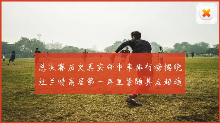 总决赛历史真实命中率排行榜揭晓杜兰特高居第一库里紧随其后超越奥尼尔