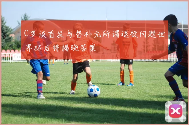 C罗谈首发与替补无所谓退役问题世界杯后将揭晓答案