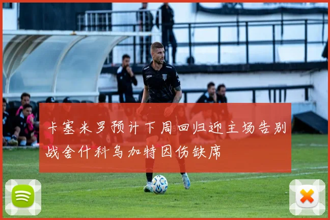 卡塞米罗预计下周回归迎主场告别战舍什科乌加特因伤缺席