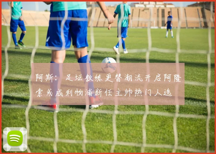 阿斯：足坛教练更替潮流开启阿隆索或成利物浦新任主帅热门人选